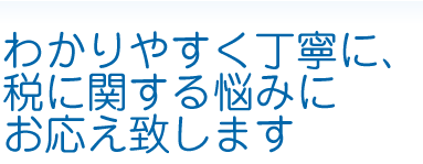 わかりやすく丁寧に、税に関する悩みにお応え致します